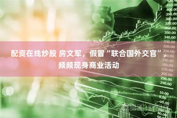 配资在线炒股 房文军，假冒“联合国外交官”，频频现身商业活动