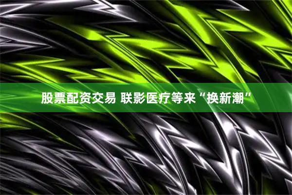 股票配资交易 联影医疗等来“换新潮”