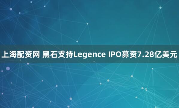 上海配资网 黑石支持Legence IPO募资7.28亿美元