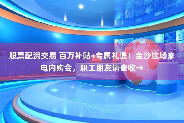 股票配资交易 百万补贴+专属礼遇！金沙这场家电内购会，职工朋友请查收→