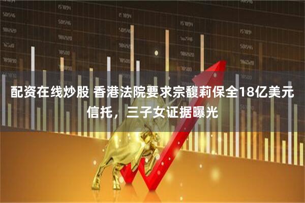配资在线炒股 香港法院要求宗馥莉保全18亿美元信托，三子女证据曝光