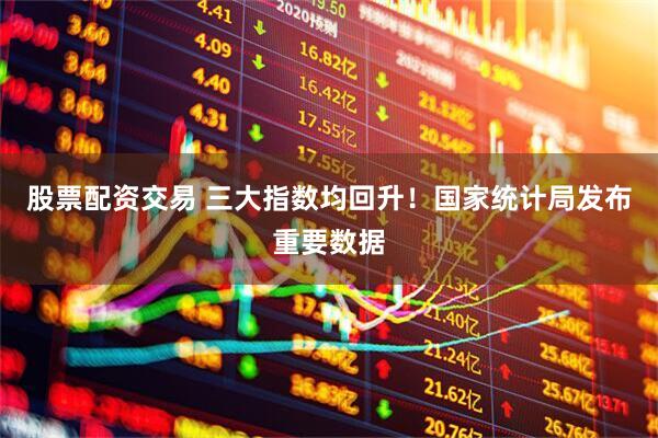 股票配资交易 三大指数均回升！国家统计局发布重要数据