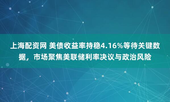 上海配资网 美债收益率持稳4.16%等待关键数据,市场聚焦美联储利率决议与政治风险