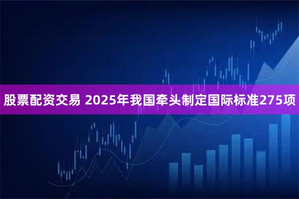 股票配资交易 2025年我国牵头制定国际标准275项