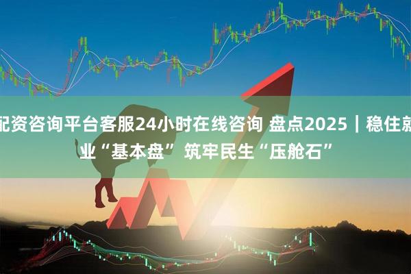 配资咨询平台客服24小时在线咨询 盘点2025｜稳住就业“基本盘” 筑牢民生“压舱石”