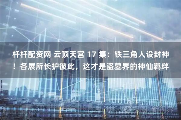 杆杆配资网 云顶天宫 17 集：铁三角人设封神！各展所长护彼此，这才是盗墓界的神仙羁绊