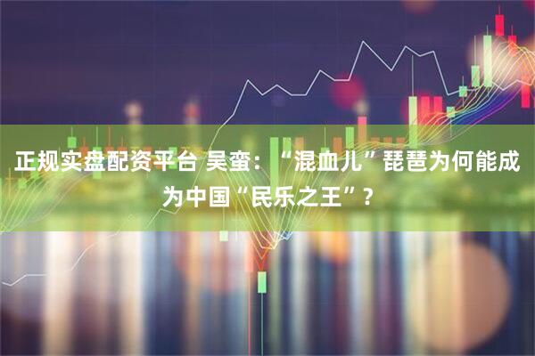 正规实盘配资平台 吴蛮：“混血儿”琵琶为何能成为中国“民乐之王”？