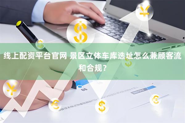 线上配资平台官网 景区立体车库选址怎么兼顾客流和合规？