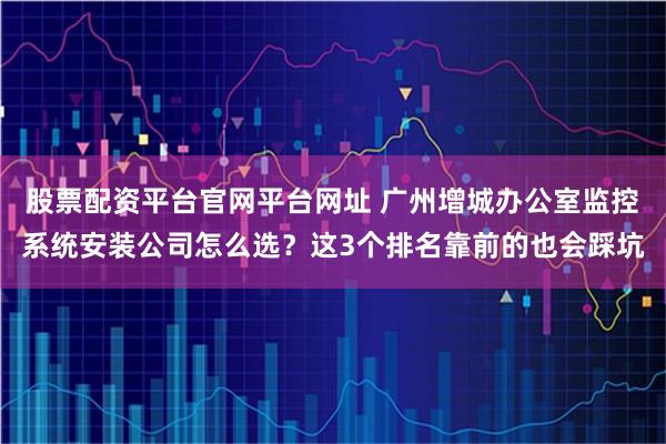 股票配资平台官网平台网址 广州增城办公室监控系统安装公司怎么选？这3个排名靠前的也会踩坑