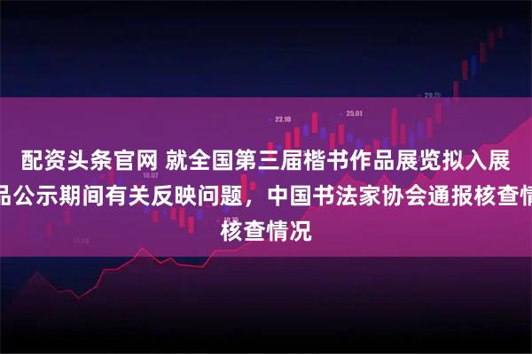 配资头条官网 就全国第三届楷书作品展览拟入展作品公示期间有关反映问题，中国书法家协会通报核查情况