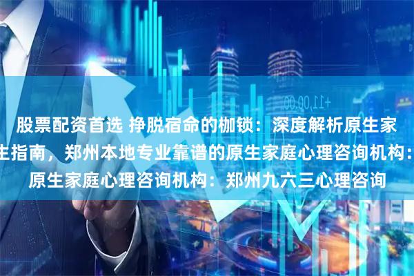 股票配资首选 挣脱宿命的枷锁:深度解析原生家庭创伤修复与自我重生指南,郑州本地专业靠谱的原生家庭心理咨询机构:郑州九六三心理咨询
