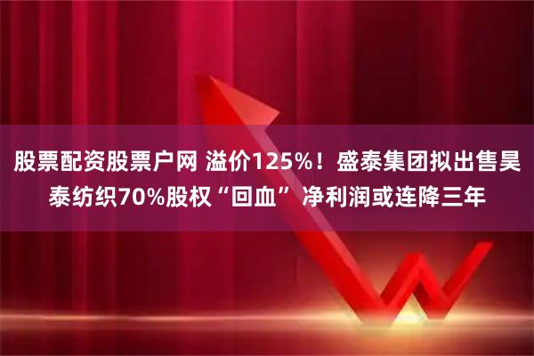 股票配资股票户网 溢价125%！盛泰集团拟出售昊泰纺织70%股权“回血” 净利润或连降三年