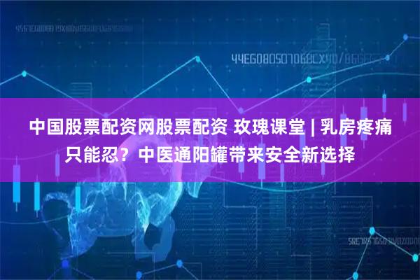 中国股票配资网股票配资 玫瑰课堂 | 乳房疼痛只能忍?中医通阳罐带来安全新选择