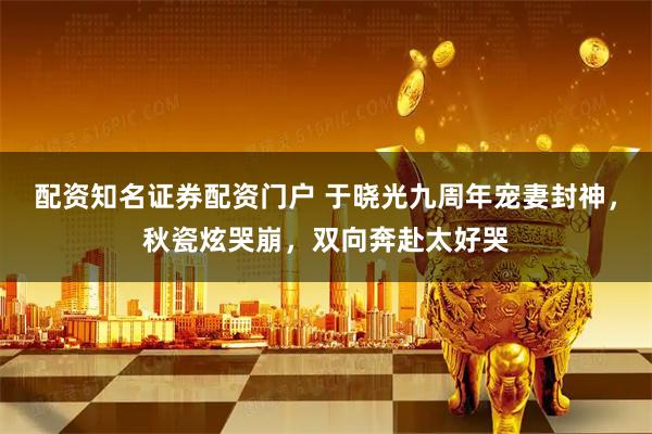 配资知名证券配资门户 于晓光九周年宠妻封神,秋瓷炫哭崩,双向奔赴太好哭