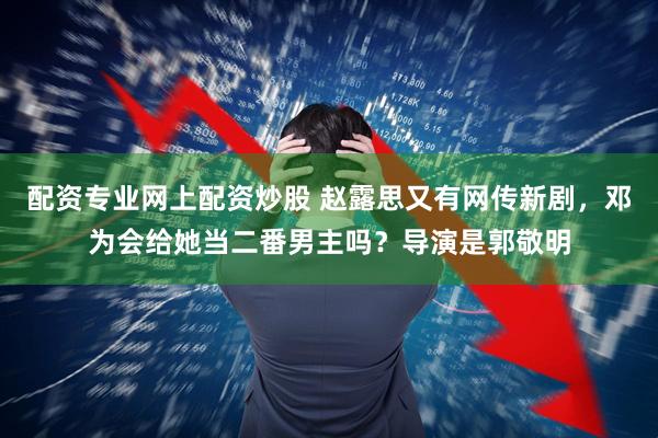 配资专业网上配资炒股 赵露思又有网传新剧，邓为会给她当二番男主吗？导演是郭敬明
