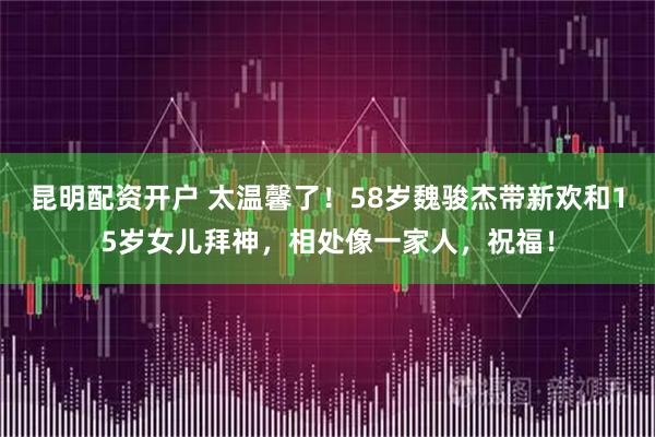 昆明配资开户 太温馨了!58岁魏骏杰带新欢和15岁女儿拜神,相处像一家人,祝福!