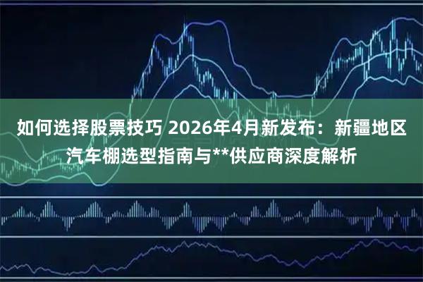 如何选择股票技巧 2026年4月新发布：新疆地区汽车棚选型指南与**供应商深度解析