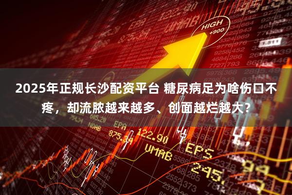 2025年正规长沙配资平台 糖尿病足为啥伤口不疼，却流脓越来越多、创面越烂越大？