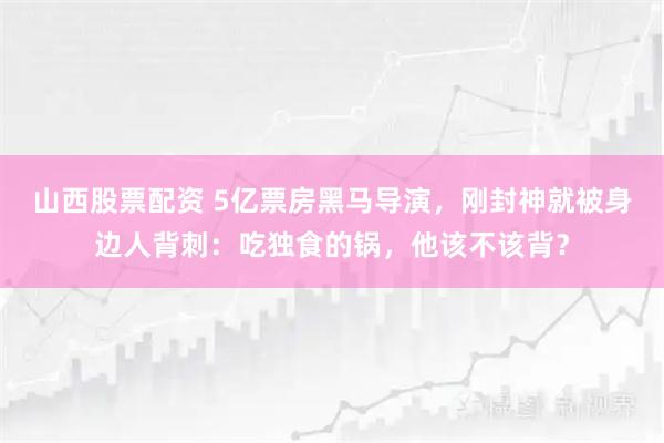 山西股票配资 5亿票房黑马导演，刚封神就被身边人背刺：吃独食的锅，他该不该背？
