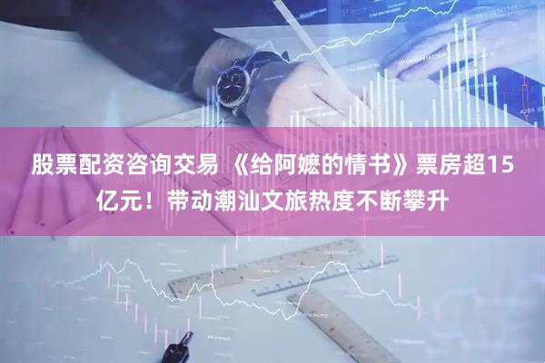 股票配资咨询交易 《给阿嬷的情书》票房超15亿元！带动潮汕文旅热度不断攀升