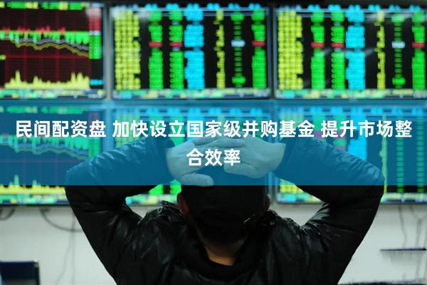 民间配资盘 加快设立国家级并购基金 提升市场整合效率